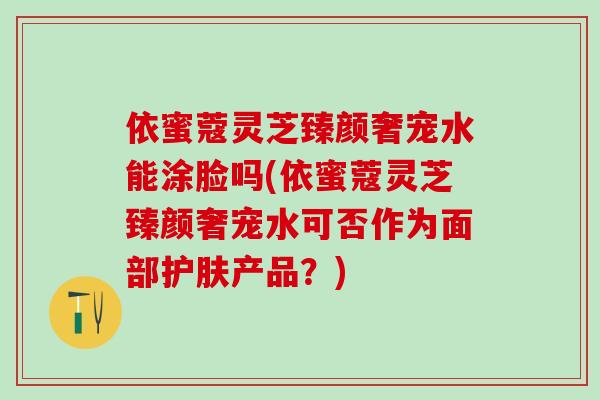 依蜜蔻灵芝臻颜奢宠水能涂脸吗(依蜜蔻灵芝臻颜奢宠水可否作为面部护肤产品？)