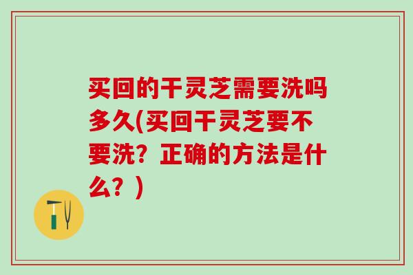 买回的干灵芝需要洗吗多久(买回干灵芝要不要洗？正确的方法是什么？)