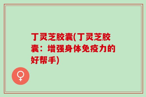 丁灵芝胶囊(丁灵芝胶囊：增强身体免疫力的好帮手)