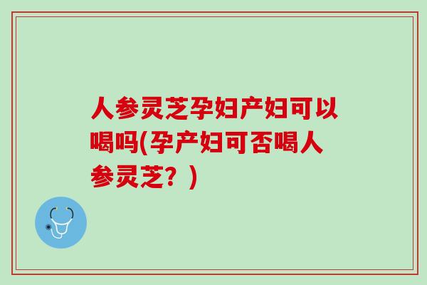 人参灵芝孕妇产妇可以喝吗(孕产妇可否喝人参灵芝？)