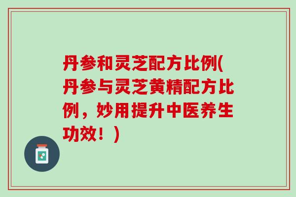 丹参和灵芝配方比例(丹参与灵芝黄精配方比例，妙用提升中医养生功效！)