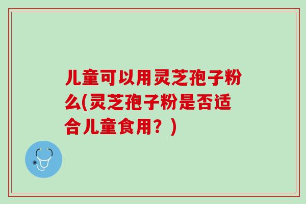 儿童可以用灵芝孢子粉么(灵芝孢子粉是否适合儿童食用？)