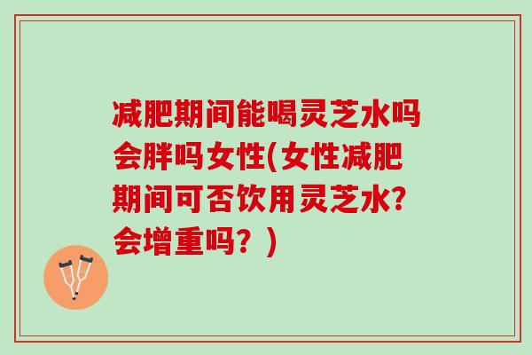 减肥期间能喝灵芝水吗会胖吗女性(女性减肥期间可否饮用灵芝水？会增重吗？)