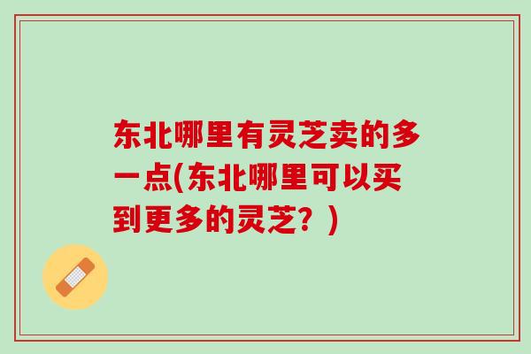 东北哪里有灵芝卖的多一点(东北哪里可以买到更多的灵芝？)