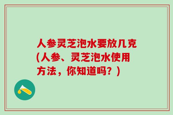 人参灵芝泡水要放几克(人参、灵芝泡水使用方法，你知道吗？)