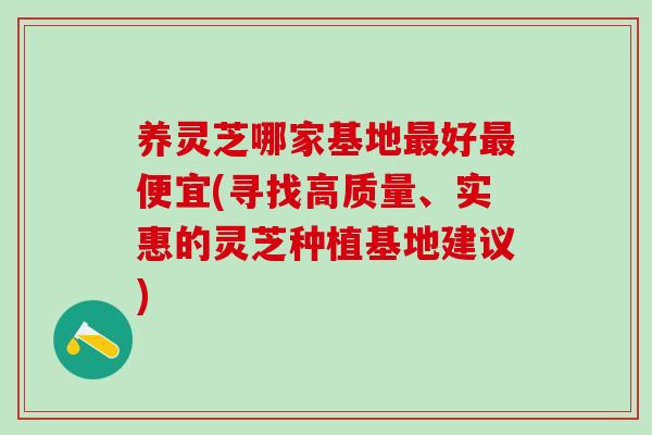 养灵芝哪家基地好便宜(寻找高质量、实惠的灵芝种植基地建议)