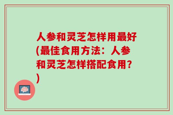 人参和灵芝怎样用好(佳食用方法：人参和灵芝怎样搭配食用？)