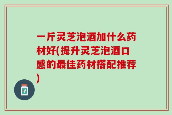 一斤灵芝泡酒加什么药材好(提升灵芝泡酒口感的佳药材搭配推荐)