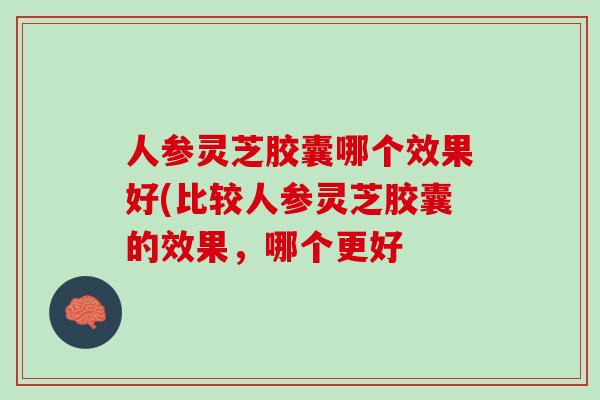 人参灵芝胶囊哪个效果好(比较人参灵芝胶囊的效果，哪个更好