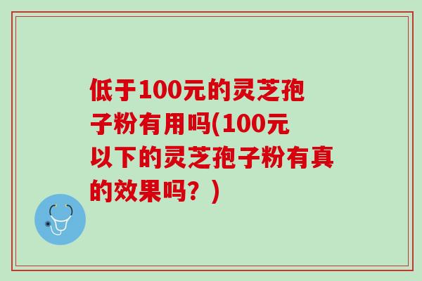 低于100元的灵芝孢子粉有用吗(100元以下的灵芝孢子粉有真的效果吗?) 低于100元的灵芝孢子粉有用吗(100元以下的灵芝孢子粉有真的效果吗?)