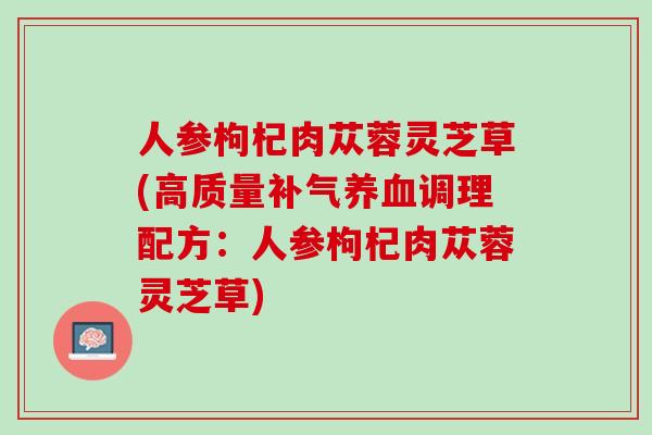 人参枸杞肉苁蓉灵芝草(高质量补气养血调理配方：人参枸杞肉苁蓉灵芝草)