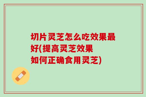 切片灵芝怎么吃效果最好(提高灵芝效果  如何正确食用灵芝)