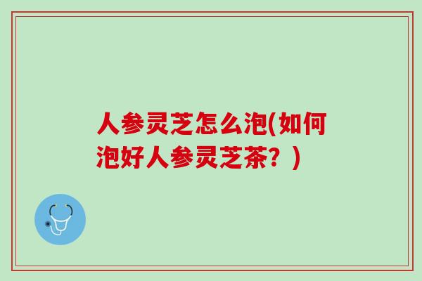 人参灵芝怎么泡(如何泡好人参灵芝茶?) 人参灵芝怎么泡(如何泡好人参灵芝茶?)