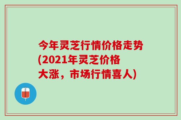 今年灵芝行情价格走势(2021年灵芝价格大涨，市场行情喜人)