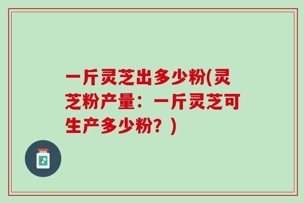 一斤灵芝出多少粉(灵芝粉产量：一斤灵芝可生产多少粉？)