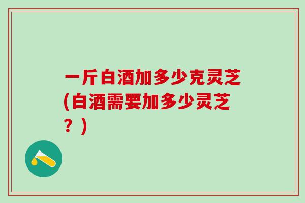 一斤白酒加多少克灵芝(白酒需要加多少灵芝?) 一斤白酒加多少克灵芝(白酒需要加多少灵芝?)