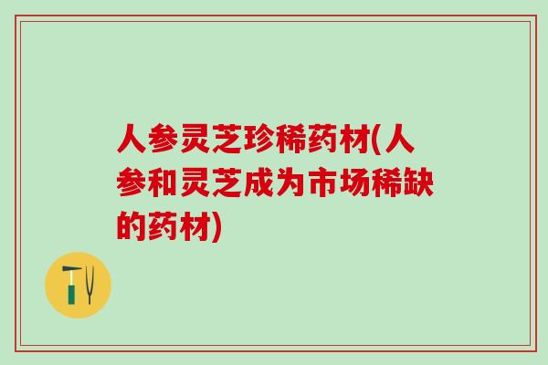人参灵芝珍稀药材(人参和灵芝成为市场稀缺的药材) 人参灵芝珍稀药材(人参和灵芝成为市场稀缺的药材)