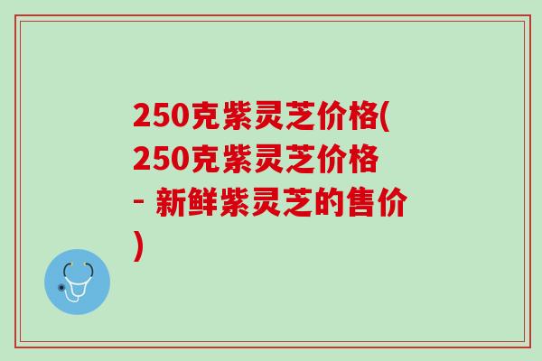 250克紫灵芝价格(250克紫灵芝价格 - 新鲜紫灵芝的售价)