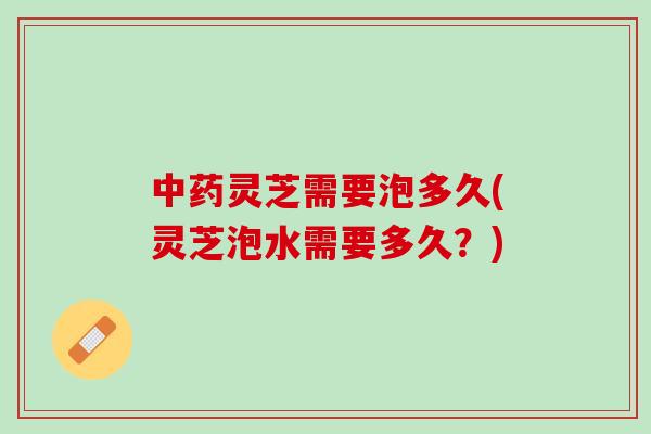 灵芝需要泡多久(灵芝泡水需要多久?) 灵芝需要泡多久(灵芝泡水需要多久?)