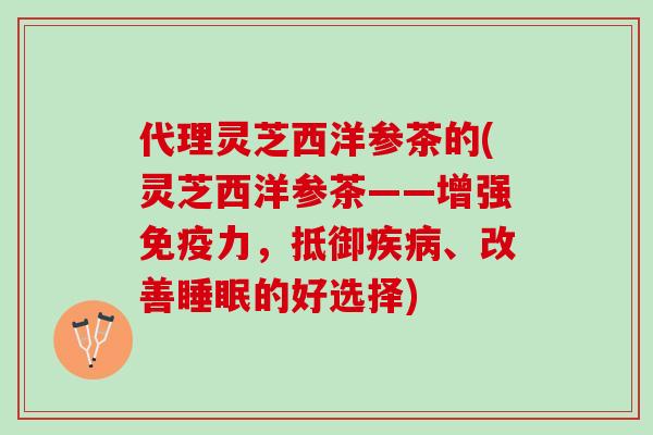 代理灵芝西洋参茶的(灵芝西洋参茶——增强免疫力，抵御疾病、改善睡眠的好选择)