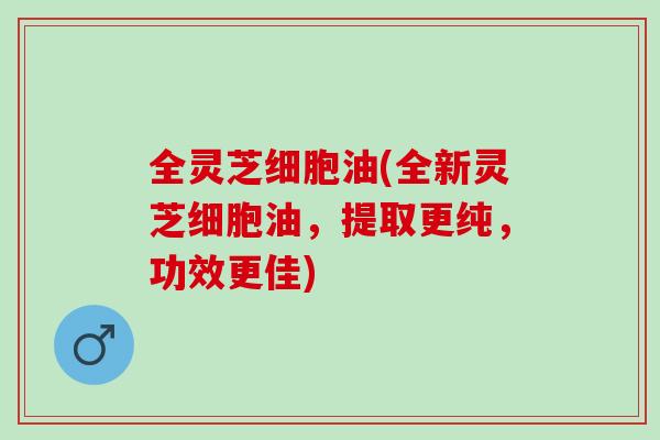 全灵芝细胞油(全新灵芝细胞油，提取更纯，功效更佳)