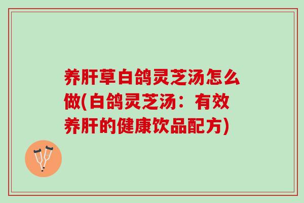 养肝草白鸽灵芝汤怎么做(白鸽灵芝汤：有效养肝的健康饮品配方)