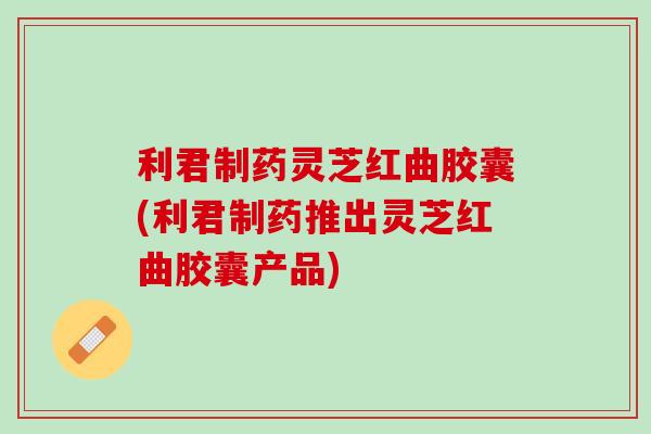 利君制药灵芝红曲胶囊(利君制药推出灵芝红曲胶囊产品)