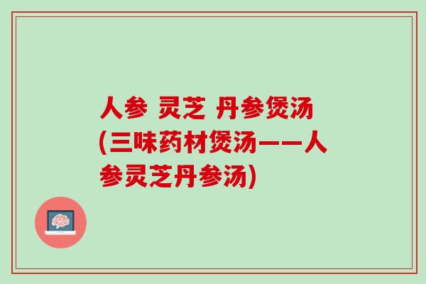 人参 灵芝 丹参煲汤(三味药材煲汤——人参灵芝丹参汤)