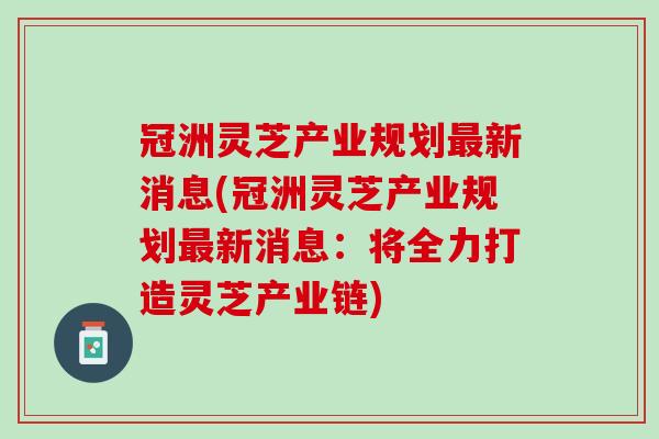 冠洲灵芝产业规划最新消息(冠洲灵芝产业规划最新消息：将全力打造灵芝产业链)
