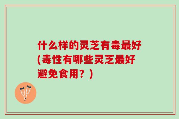 什么样的灵芝有毒最好(毒性有哪些灵芝最好避免食用？)