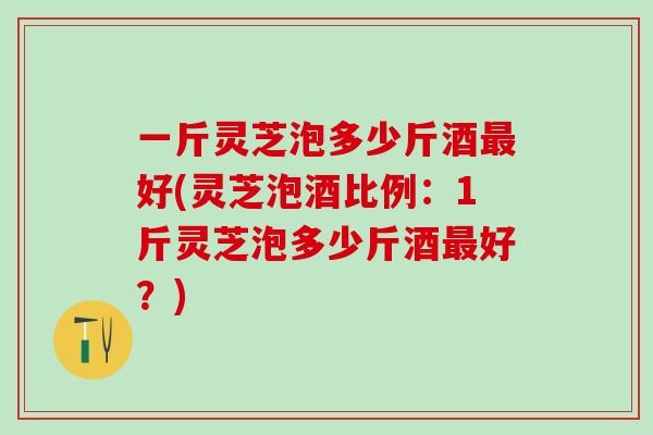 一斤灵芝泡多少斤酒好(灵芝泡酒比例:1斤灵芝泡多少斤酒好?) 一斤灵芝泡多少斤酒好(灵芝泡酒比例:1斤灵芝泡多少斤酒好?)