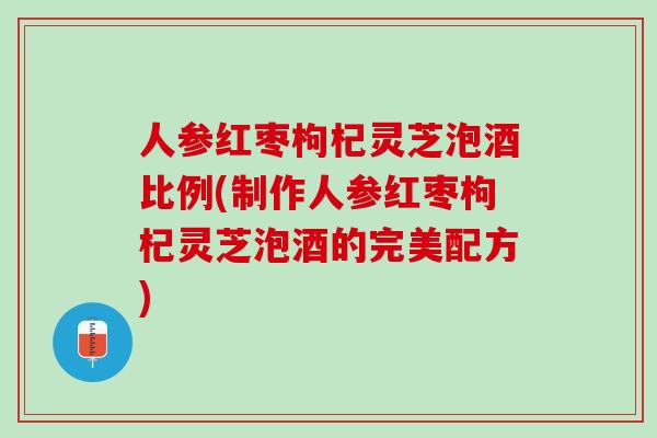 人参红枣枸杞灵芝泡酒比例(制作人参红枣枸杞灵芝泡酒的完美配方)