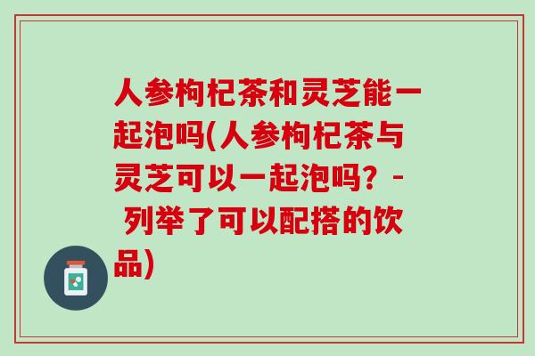 人参枸杞茶和灵芝能一起泡吗(人参枸杞茶与灵芝可以一起泡吗？- 列举了可以配搭的饮品)