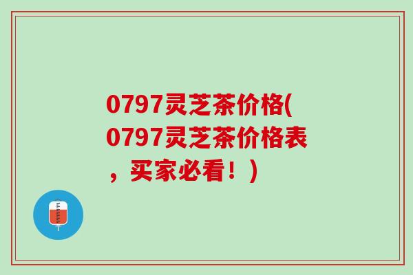 0797灵芝茶价格(0797灵芝茶价格表，买家必看！)