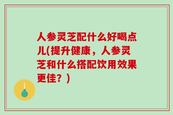 人参灵芝配什么好喝点儿(提升健康，人参灵芝和什么搭配饮用效果更佳？)