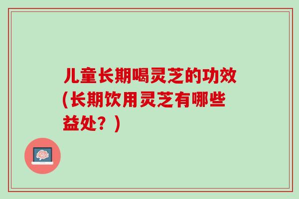 儿童长期喝灵芝的功效(长期饮用灵芝有哪些益处？)