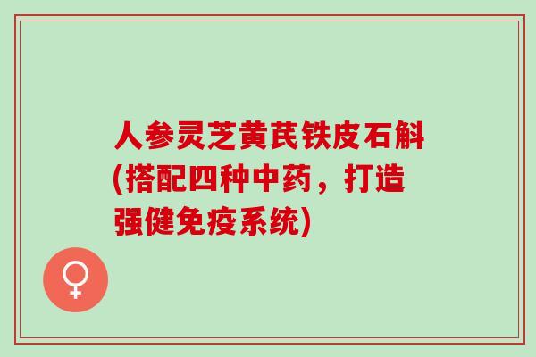 人参灵芝黄芪铁皮石斛(搭配四种，打造强健免疫系统)