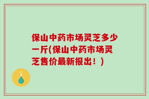 保山中药市场灵芝多少一斤(保山中药市场灵芝售价最新报出！)
