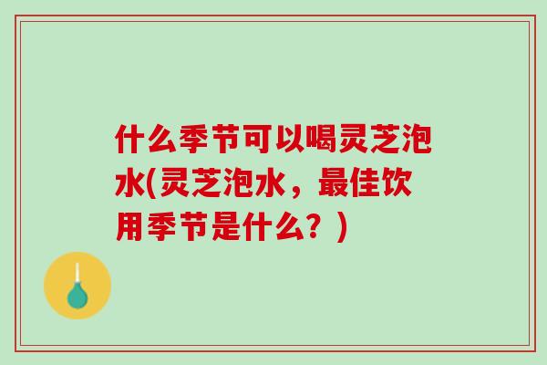 什么季节可以喝灵芝泡水(灵芝泡水，最佳饮用季节是什么？)