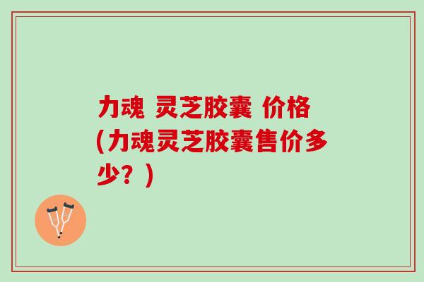 力魂 灵芝胶囊 价格(力魂灵芝胶囊售价多少？)
