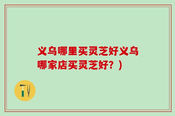 义乌哪里买灵芝好义乌哪家店买灵芝好？)