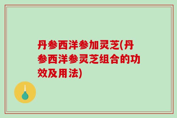 丹参西洋参加灵芝(丹参西洋参灵芝组合的功效及用法)
