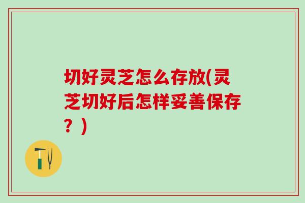 切好灵芝怎么存放(灵芝切好后怎样妥善保存?) 切好灵芝怎么存放(灵芝切好后怎样妥善保存?)