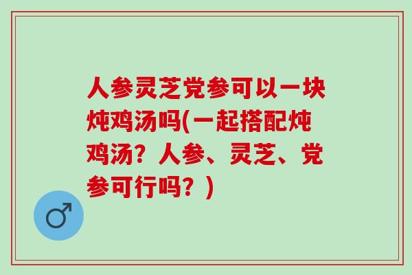 人参灵芝党参可以一块炖鸡汤吗(一起搭配炖鸡汤？人参、灵芝、党参可行吗？)