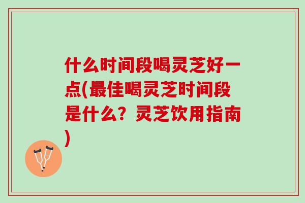 什么时间段喝灵芝好一点(最佳喝灵芝时间段是什么？灵芝饮用指南)