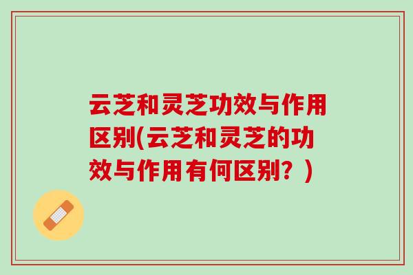 云芝和灵芝功效与作用区别(云芝和灵芝的功效与作用有何区别？)
