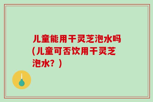 儿童能用干灵芝泡水吗(儿童可否饮用干灵芝泡水？)