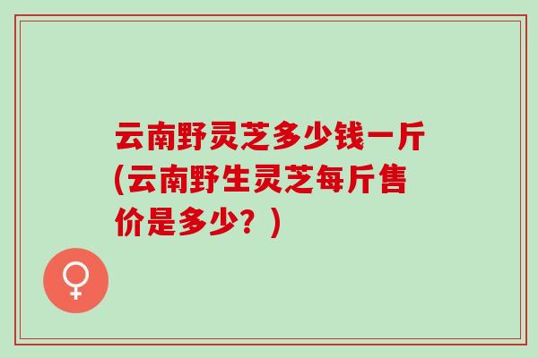 云南野灵芝多少钱一斤(云南野生灵芝每斤售价是多少？)