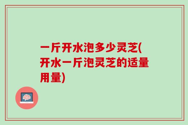 一斤开水泡多少灵芝(开水一斤泡灵芝的适量用量)