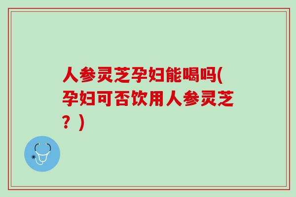 人参灵芝孕妇能喝吗(孕妇可否饮用人参灵芝？)